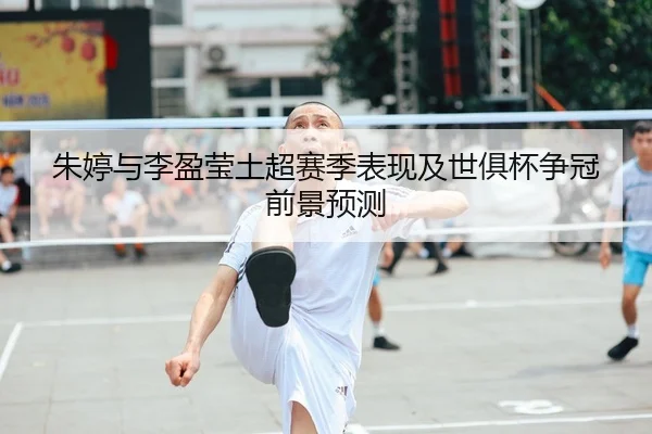 朱婷与李盈莹土超赛季表现及世俱杯争冠前景预测